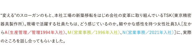 “変える”のスローガンのもと、本社工場の新築移転をはじめ会社の変革に取り組んでいるTSK（東京精密器具製作所）。現場で活躍する社員たちは、どう感じているのか。